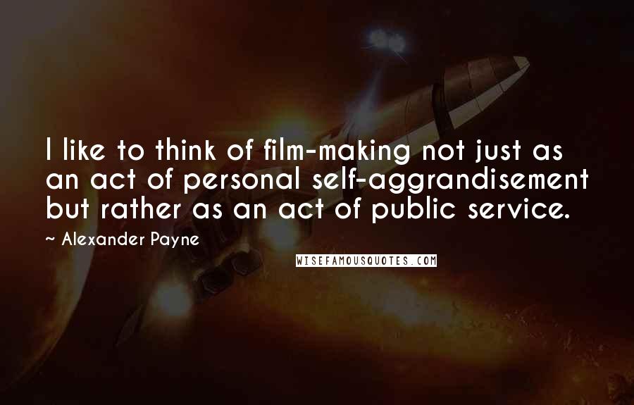 Alexander Payne Quotes: I like to think of film-making not just as an act of personal self-aggrandisement but rather as an act of public service.