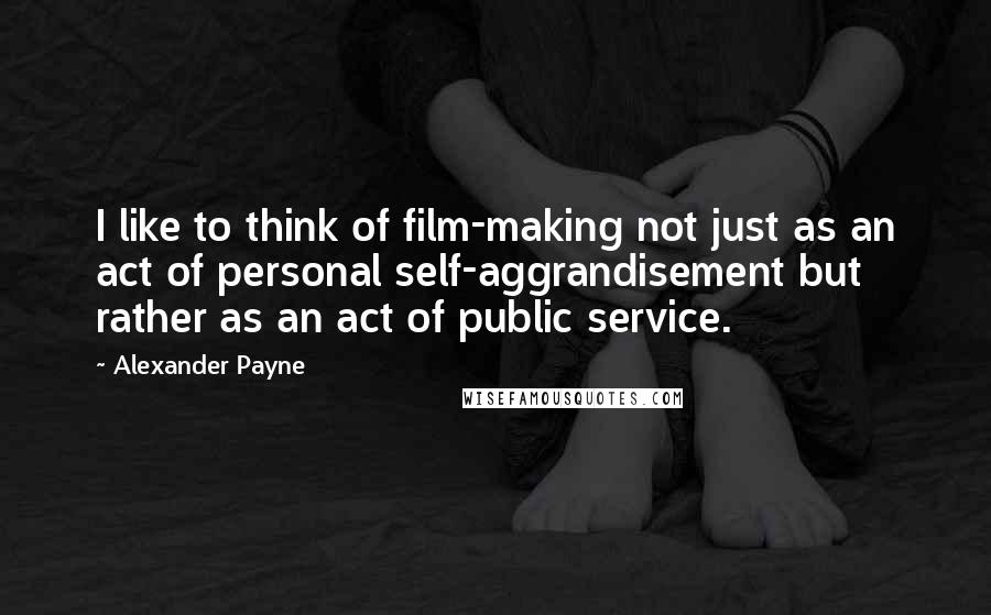 Alexander Payne Quotes: I like to think of film-making not just as an act of personal self-aggrandisement but rather as an act of public service.