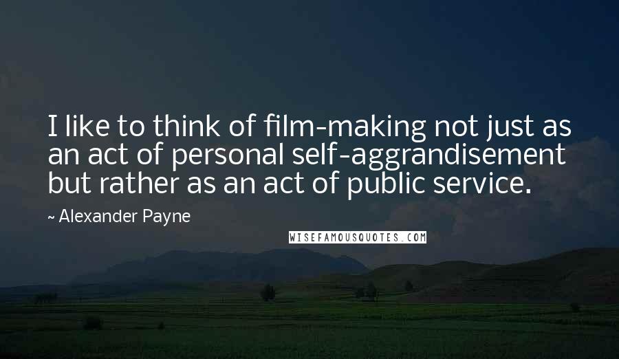 Alexander Payne Quotes: I like to think of film-making not just as an act of personal self-aggrandisement but rather as an act of public service.