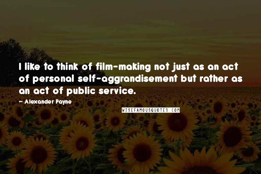 Alexander Payne Quotes: I like to think of film-making not just as an act of personal self-aggrandisement but rather as an act of public service.