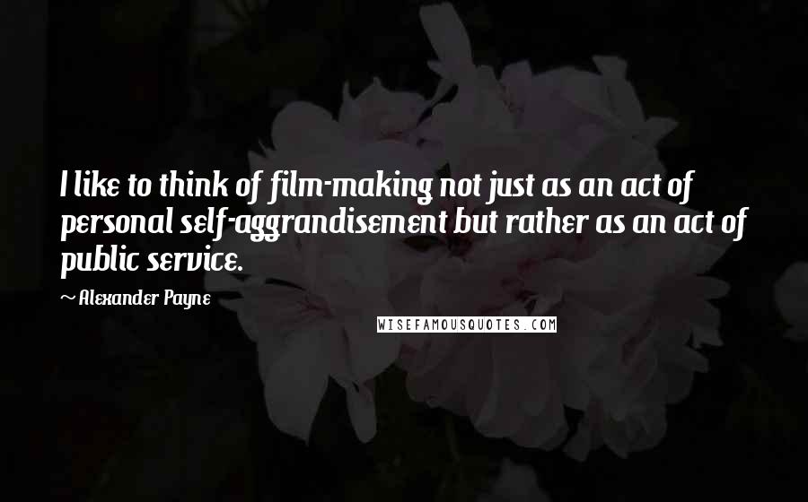 Alexander Payne Quotes: I like to think of film-making not just as an act of personal self-aggrandisement but rather as an act of public service.