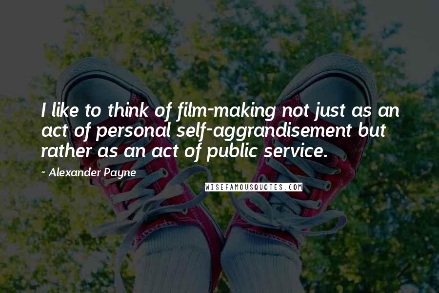 Alexander Payne Quotes: I like to think of film-making not just as an act of personal self-aggrandisement but rather as an act of public service.