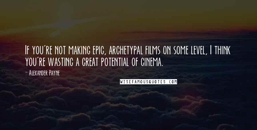 Alexander Payne Quotes: If you're not making epic, archetypal films on some level, I think you're wasting a great potential of cinema.