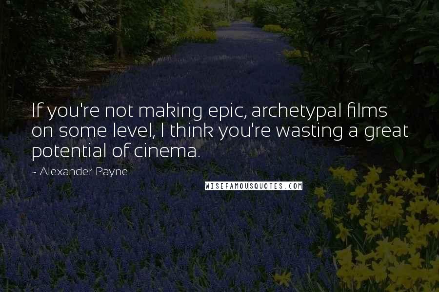 Alexander Payne Quotes: If you're not making epic, archetypal films on some level, I think you're wasting a great potential of cinema.