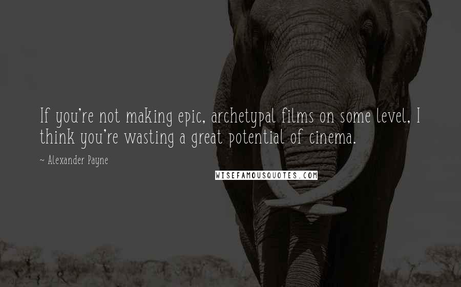 Alexander Payne Quotes: If you're not making epic, archetypal films on some level, I think you're wasting a great potential of cinema.