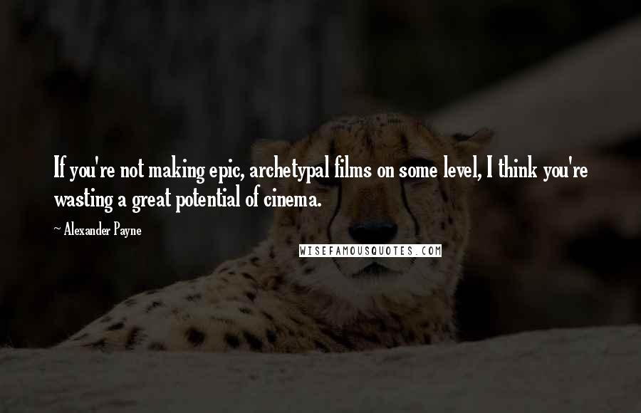 Alexander Payne Quotes: If you're not making epic, archetypal films on some level, I think you're wasting a great potential of cinema.
