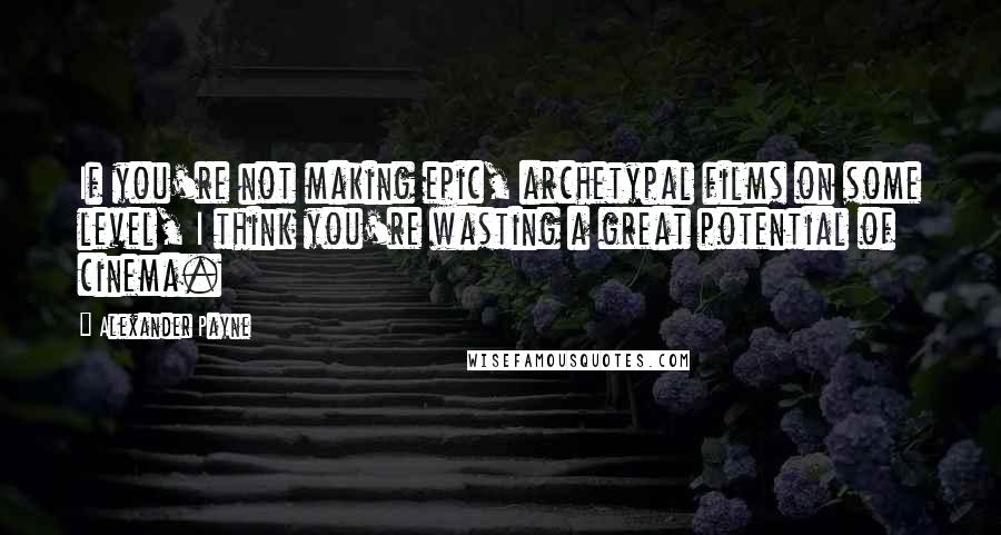Alexander Payne Quotes: If you're not making epic, archetypal films on some level, I think you're wasting a great potential of cinema.