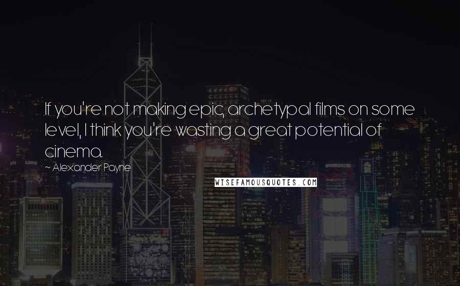 Alexander Payne Quotes: If you're not making epic, archetypal films on some level, I think you're wasting a great potential of cinema.