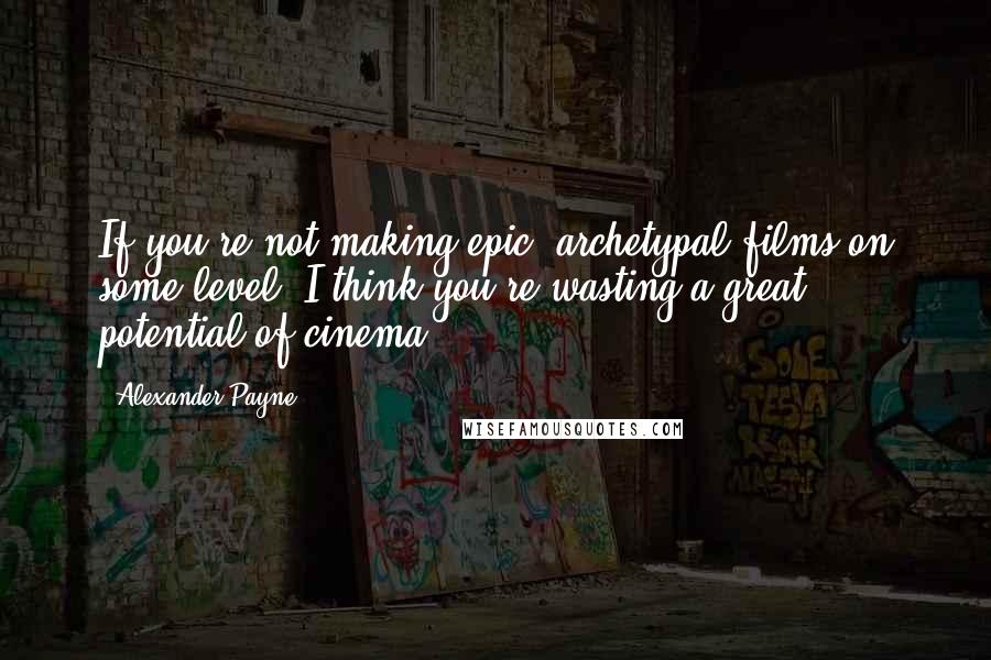 Alexander Payne Quotes: If you're not making epic, archetypal films on some level, I think you're wasting a great potential of cinema.