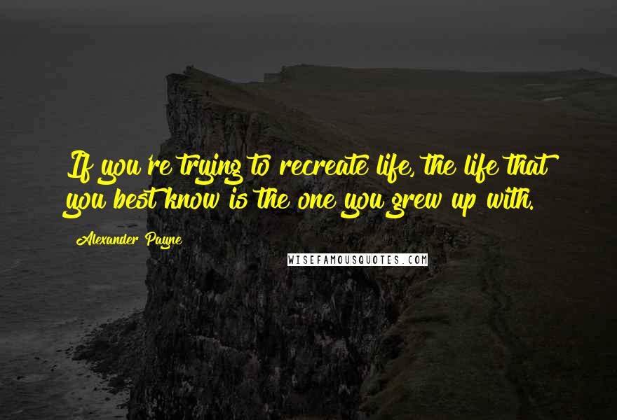 Alexander Payne Quotes: If you're trying to recreate life, the life that you best know is the one you grew up with.