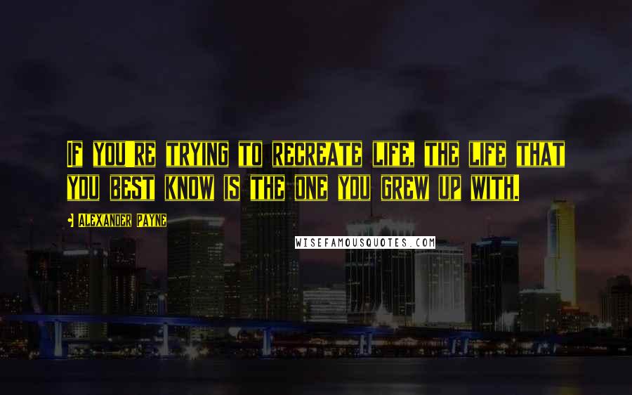 Alexander Payne Quotes: If you're trying to recreate life, the life that you best know is the one you grew up with.