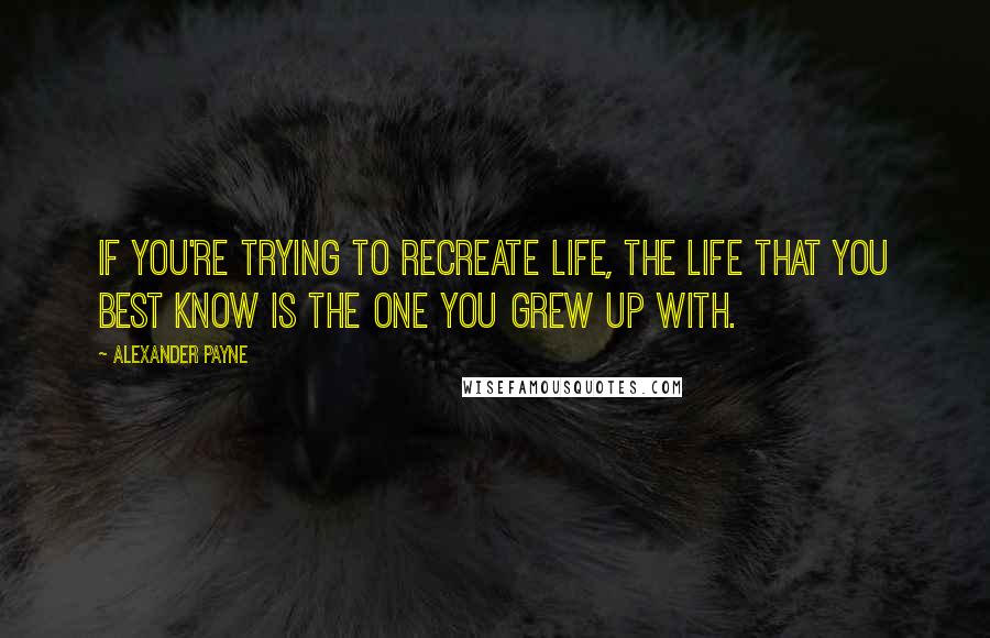 Alexander Payne Quotes: If you're trying to recreate life, the life that you best know is the one you grew up with.