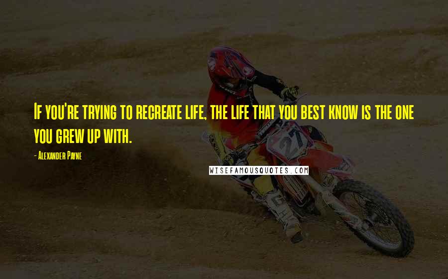 Alexander Payne Quotes: If you're trying to recreate life, the life that you best know is the one you grew up with.