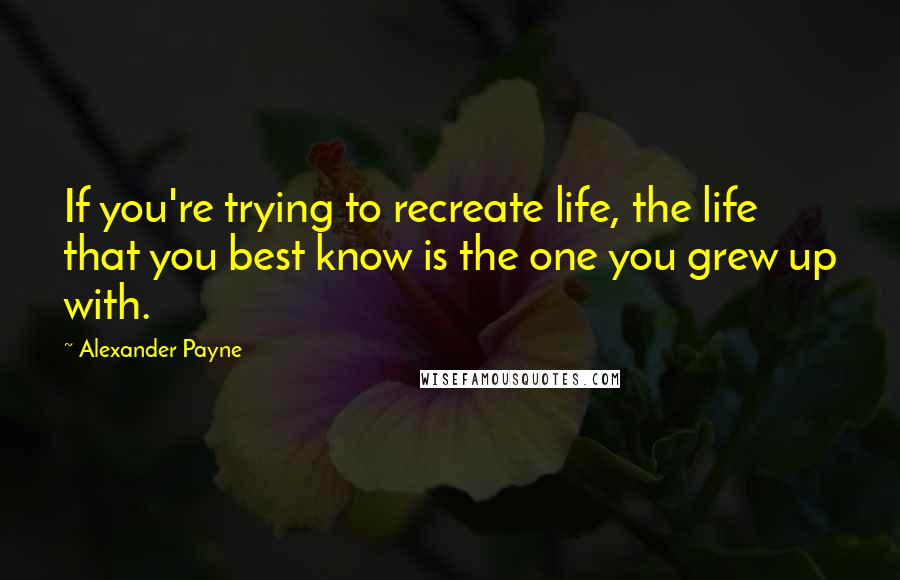 Alexander Payne Quotes: If you're trying to recreate life, the life that you best know is the one you grew up with.