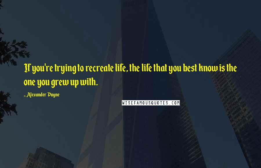 Alexander Payne Quotes: If you're trying to recreate life, the life that you best know is the one you grew up with.