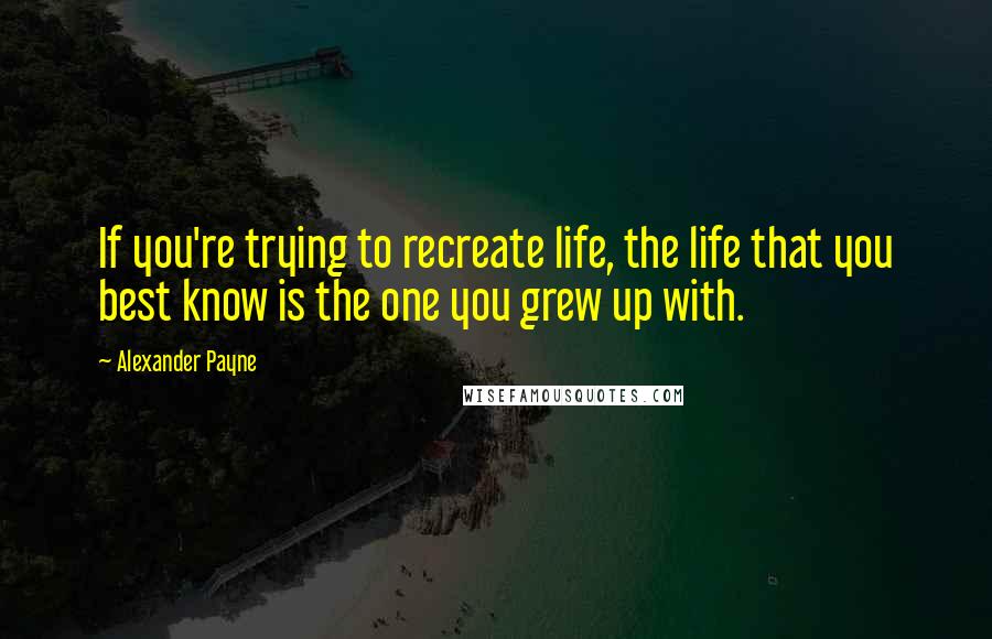 Alexander Payne Quotes: If you're trying to recreate life, the life that you best know is the one you grew up with.