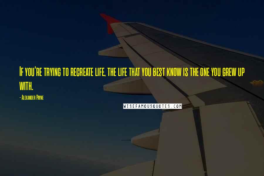 Alexander Payne Quotes: If you're trying to recreate life, the life that you best know is the one you grew up with.