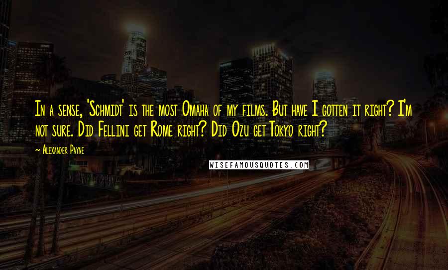 Alexander Payne Quotes: In a sense, 'Schmidt' is the most Omaha of my films. But have I gotten it right? I'm not sure. Did Fellini get Rome right? Did Ozu get Tokyo right?