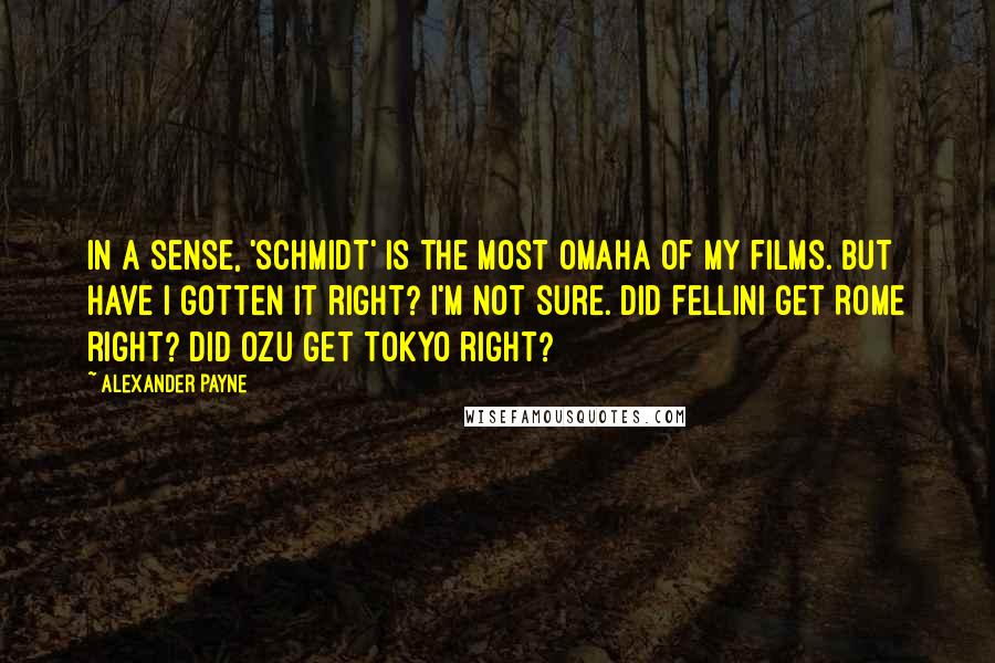 Alexander Payne Quotes: In a sense, 'Schmidt' is the most Omaha of my films. But have I gotten it right? I'm not sure. Did Fellini get Rome right? Did Ozu get Tokyo right?