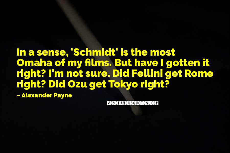 Alexander Payne Quotes: In a sense, 'Schmidt' is the most Omaha of my films. But have I gotten it right? I'm not sure. Did Fellini get Rome right? Did Ozu get Tokyo right?