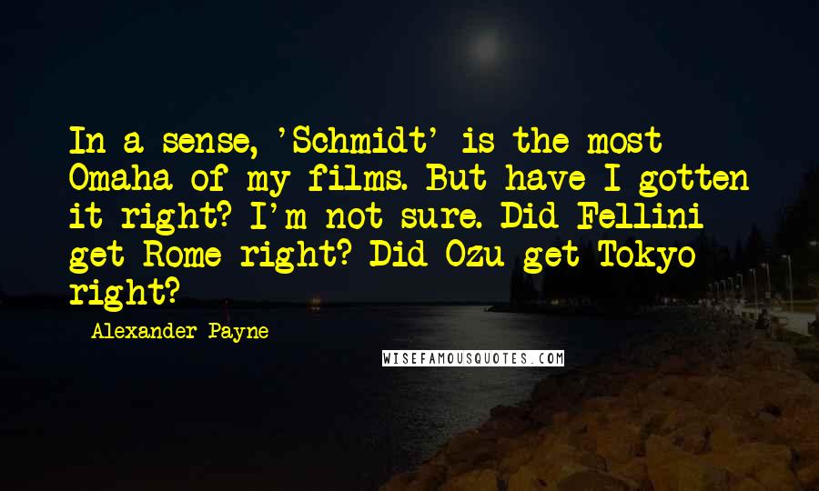 Alexander Payne Quotes: In a sense, 'Schmidt' is the most Omaha of my films. But have I gotten it right? I'm not sure. Did Fellini get Rome right? Did Ozu get Tokyo right?