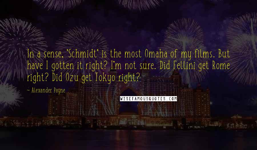 Alexander Payne Quotes: In a sense, 'Schmidt' is the most Omaha of my films. But have I gotten it right? I'm not sure. Did Fellini get Rome right? Did Ozu get Tokyo right?