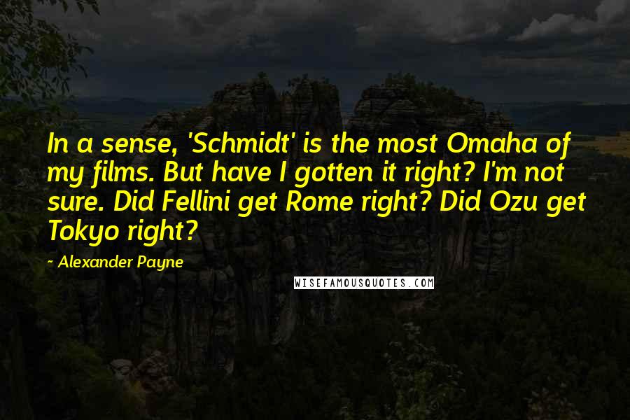 Alexander Payne Quotes: In a sense, 'Schmidt' is the most Omaha of my films. But have I gotten it right? I'm not sure. Did Fellini get Rome right? Did Ozu get Tokyo right?