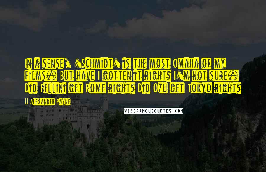 Alexander Payne Quotes: In a sense, 'Schmidt' is the most Omaha of my films. But have I gotten it right? I'm not sure. Did Fellini get Rome right? Did Ozu get Tokyo right?