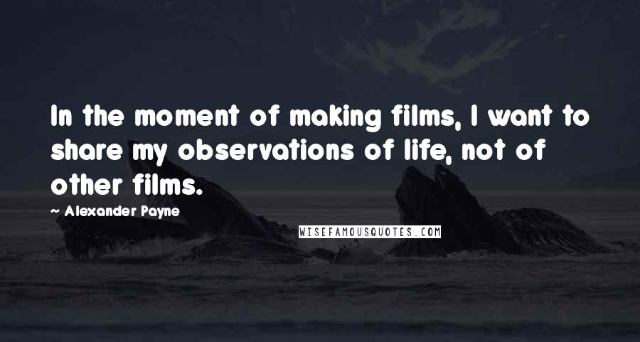 Alexander Payne Quotes: In the moment of making films, I want to share my observations of life, not of other films.