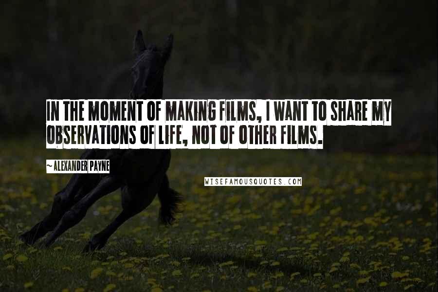 Alexander Payne Quotes: In the moment of making films, I want to share my observations of life, not of other films.