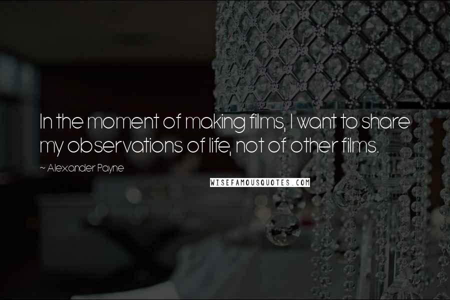 Alexander Payne Quotes: In the moment of making films, I want to share my observations of life, not of other films.