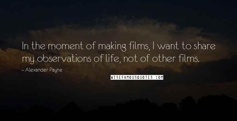 Alexander Payne Quotes: In the moment of making films, I want to share my observations of life, not of other films.