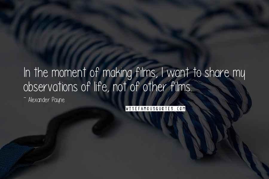 Alexander Payne Quotes: In the moment of making films, I want to share my observations of life, not of other films.