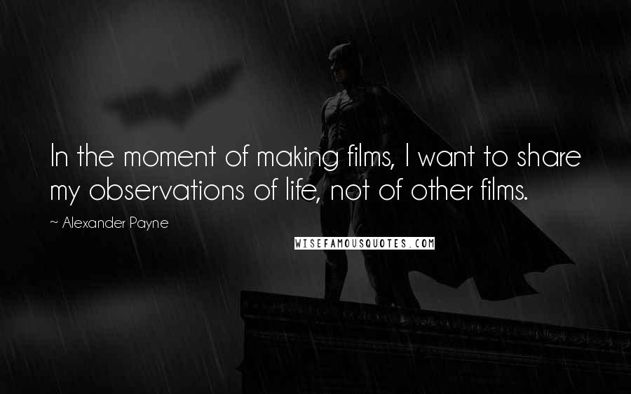 Alexander Payne Quotes: In the moment of making films, I want to share my observations of life, not of other films.