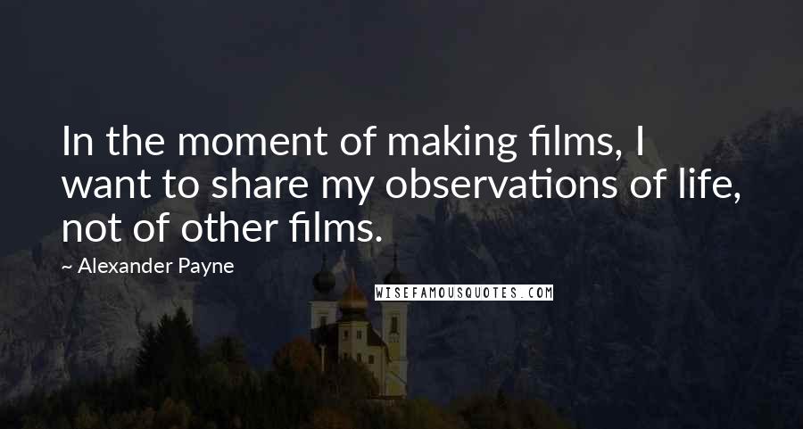 Alexander Payne Quotes: In the moment of making films, I want to share my observations of life, not of other films.