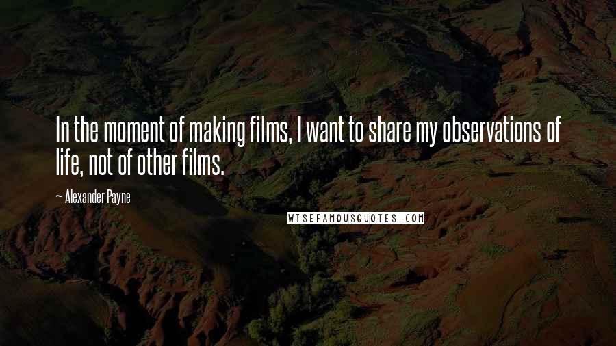 Alexander Payne Quotes: In the moment of making films, I want to share my observations of life, not of other films.