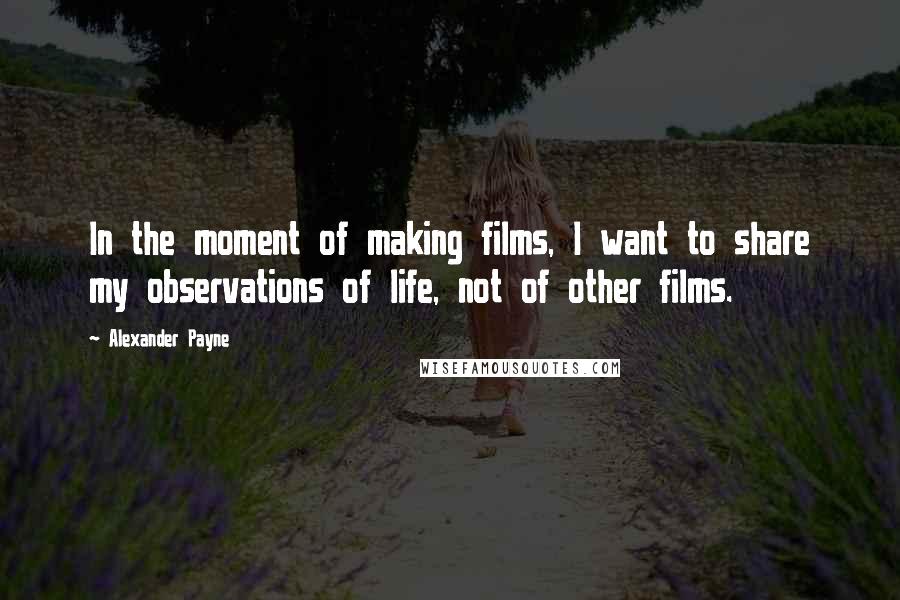 Alexander Payne Quotes: In the moment of making films, I want to share my observations of life, not of other films.