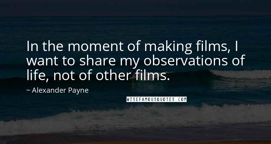 Alexander Payne Quotes: In the moment of making films, I want to share my observations of life, not of other films.