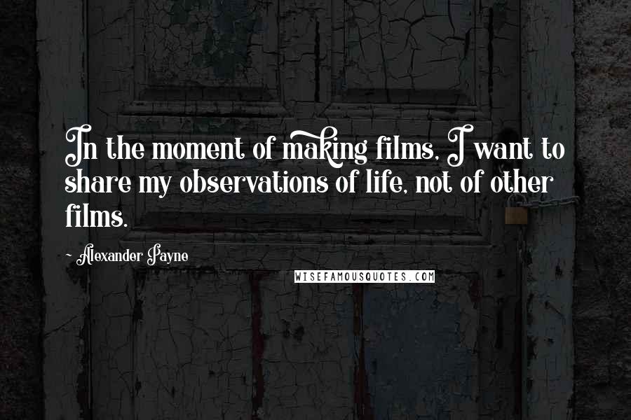 Alexander Payne Quotes: In the moment of making films, I want to share my observations of life, not of other films.