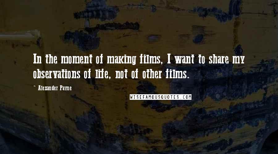 Alexander Payne Quotes: In the moment of making films, I want to share my observations of life, not of other films.