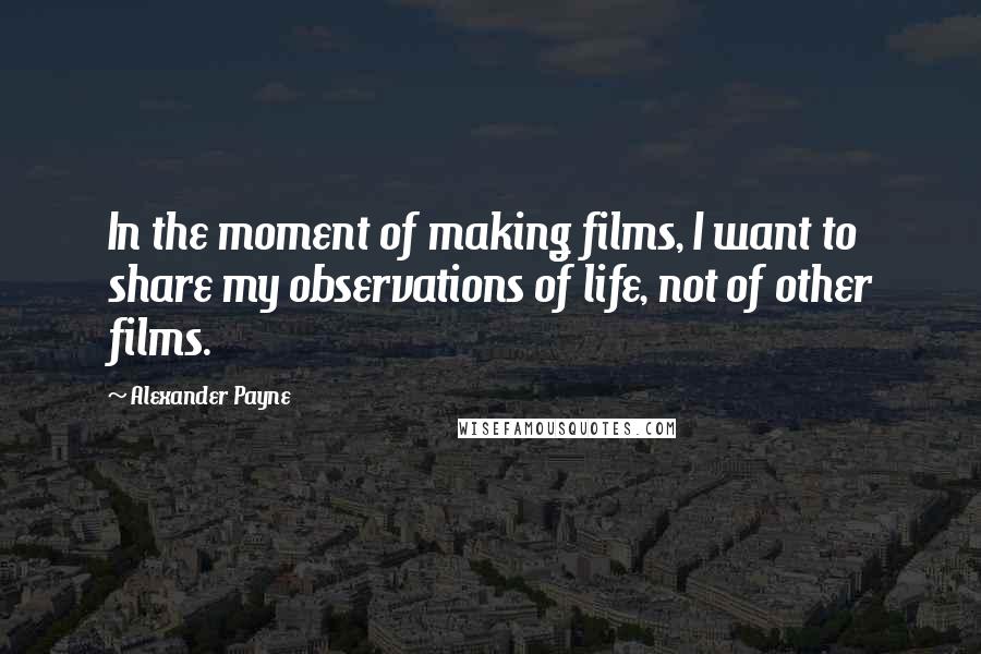 Alexander Payne Quotes: In the moment of making films, I want to share my observations of life, not of other films.