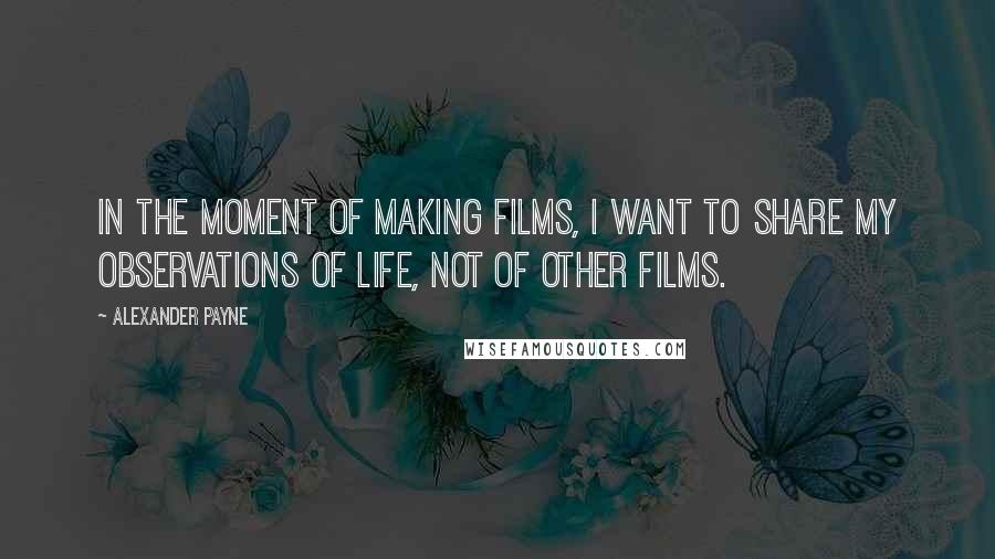 Alexander Payne Quotes: In the moment of making films, I want to share my observations of life, not of other films.