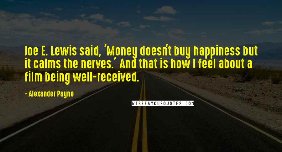 Alexander Payne Quotes: Joe E. Lewis said, 'Money doesn't buy happiness but it calms the nerves.' And that is how I feel about a film being well-received.