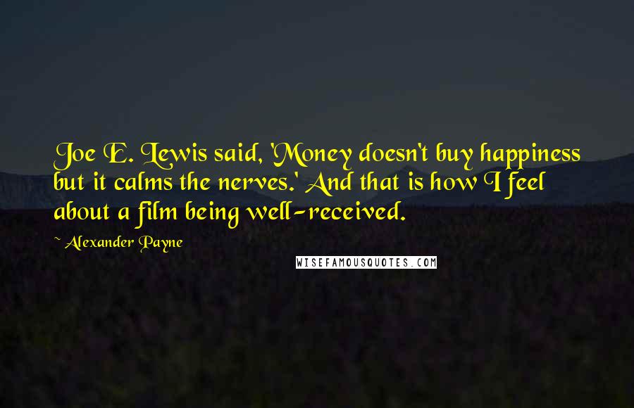 Alexander Payne Quotes: Joe E. Lewis said, 'Money doesn't buy happiness but it calms the nerves.' And that is how I feel about a film being well-received.