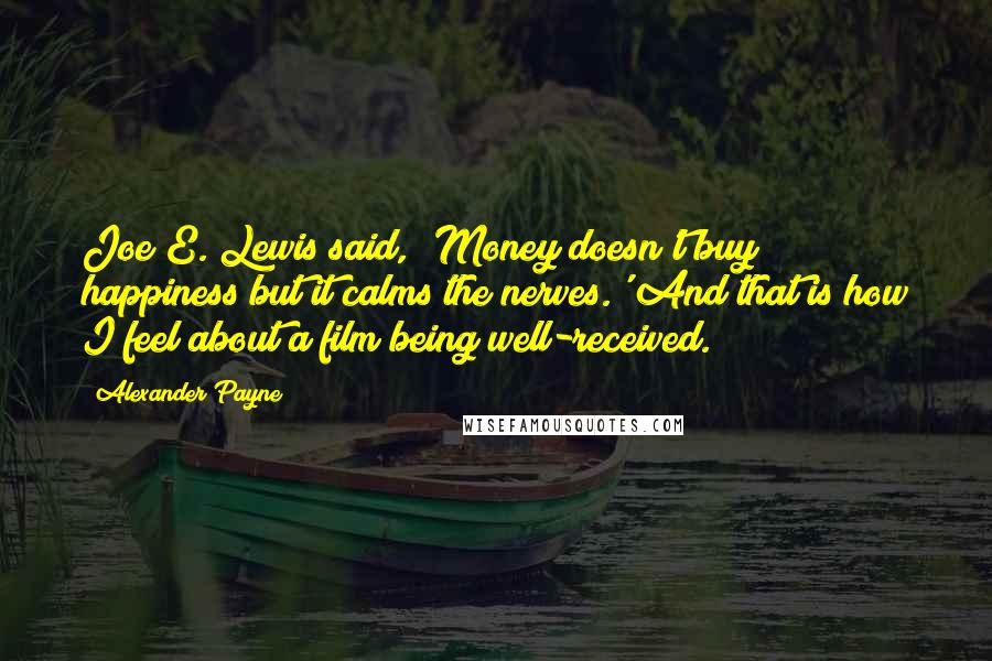 Alexander Payne Quotes: Joe E. Lewis said, 'Money doesn't buy happiness but it calms the nerves.' And that is how I feel about a film being well-received.