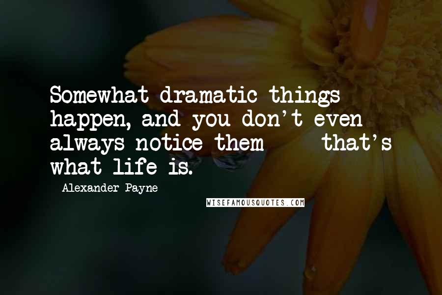 Alexander Payne Quotes: Somewhat dramatic things happen, and you don't even always notice them - that's what life is.