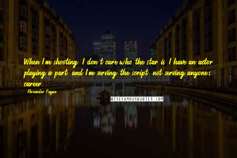 Alexander Payne Quotes: When I'm shooting, I don't care who the star is. I have an actor playing a part, and I'm serving the script, not serving anyone's career.