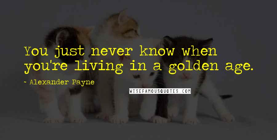 Alexander Payne Quotes: You just never know when you're living in a golden age.