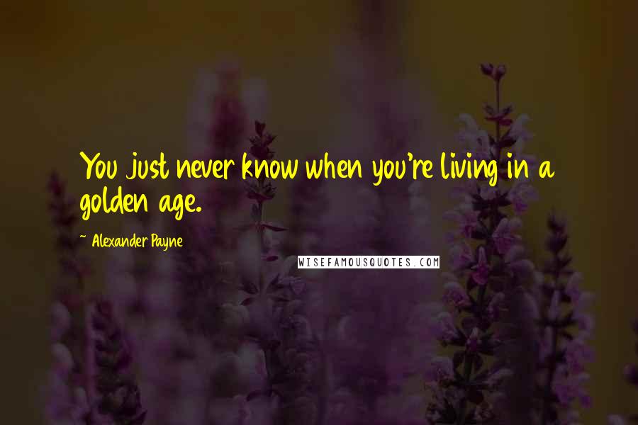 Alexander Payne Quotes: You just never know when you're living in a golden age.