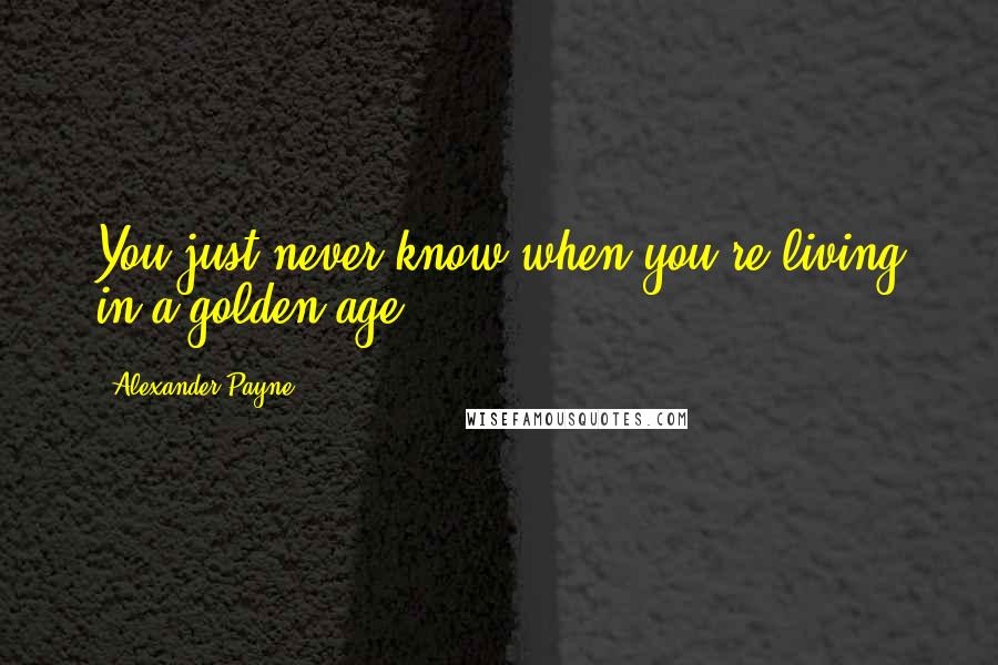 Alexander Payne Quotes: You just never know when you're living in a golden age.